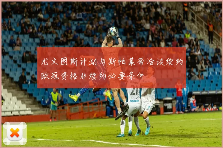 尤文图斯计划与斯帕莱蒂洽谈续约欧冠资格非续约必要条件