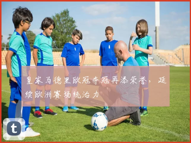皇家马德里欧冠夺冠再添荣誉,延续欧洲赛场统治力