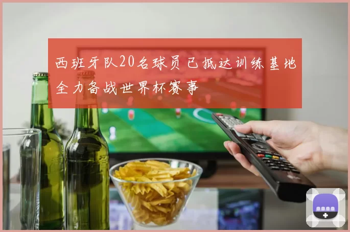 西班牙队20名球员已抵达训练基地全力备战世界杯赛事