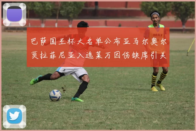 巴萨国王杯大名单公布亚马尔奥尔莫拉菲尼亚入选莱万因伤缺席引关注