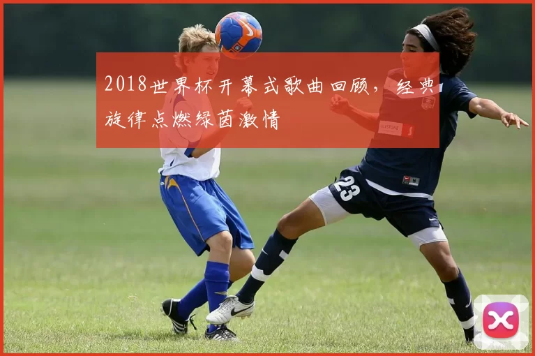 2018世界杯开幕式歌曲回顾,经典旋律点燃绿茵激情