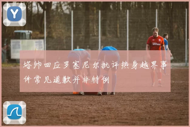 塔帅回应罗塞尼尔批评热身越界事件常见道歉并非特例