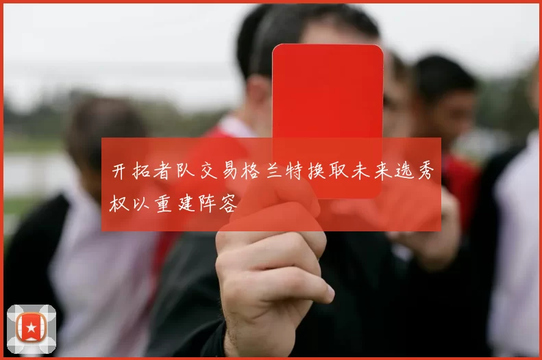 开拓者队交易格兰特换取未来选秀权以重建阵容