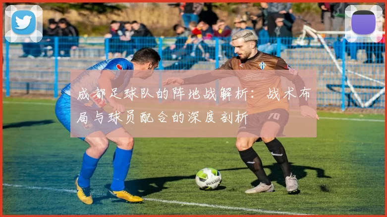 成都足球队的阵地战解析:战术布局与球员配合的深度剖析