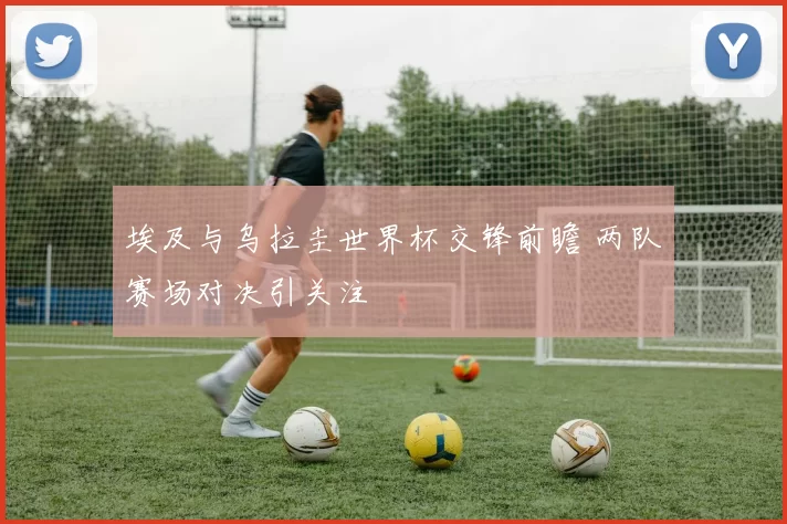 埃及与乌拉圭世界杯交锋前瞻 两队赛场对决引关注