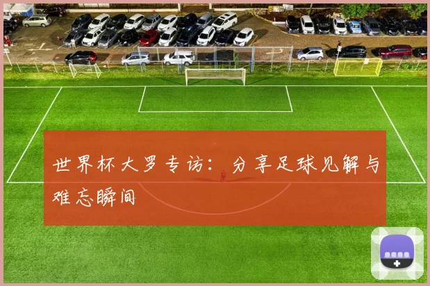 世界杯大罗专访:分享足球见解与难忘瞬间