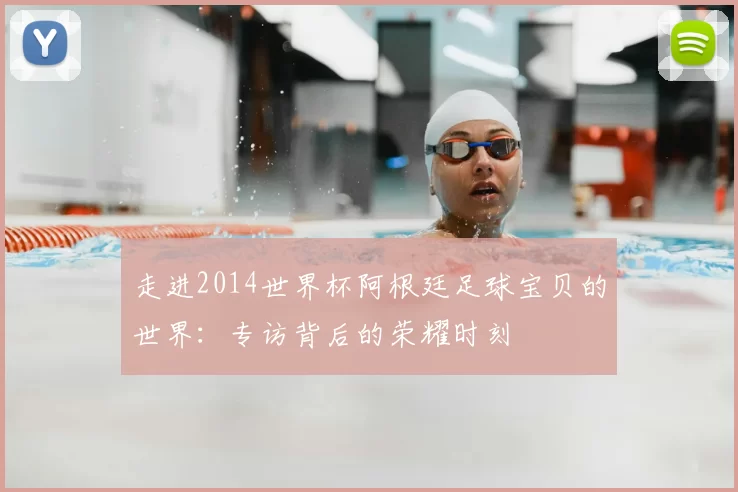 走进2014世界杯阿根廷足球宝贝的世界:专访背后的荣耀时刻