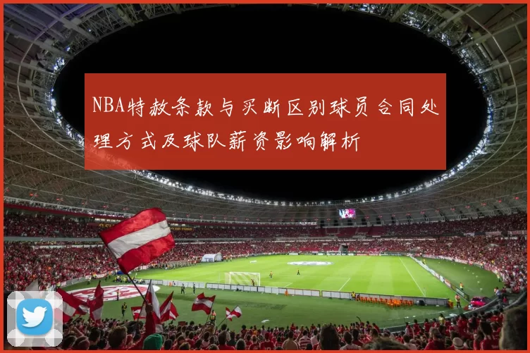 NBA特赦条款与买断区别球员合同处理方式及球队薪资影响解析