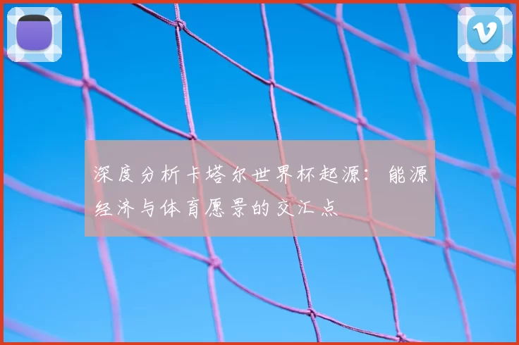 深度分析卡塔尔世界杯起源:能源经济与体育愿景的交汇点