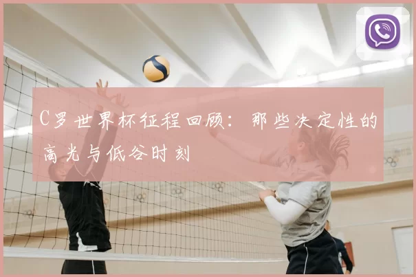 C罗世界杯征程回顾:那些决定性的高光与低谷时刻