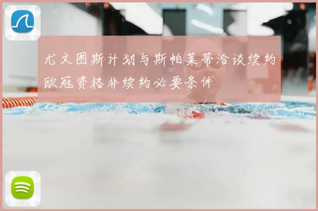 尤文图斯计划与斯帕莱蒂洽谈续约欧冠资格非续约必要条件