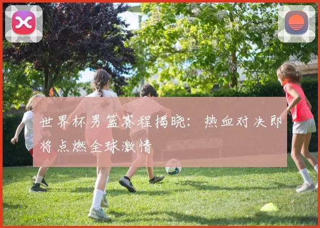 世界杯男篮赛程揭晓:热血对决即将点燃全球激情