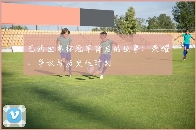 巴西世界杯冠军背后的故事:荣耀、争议与历史性时刻