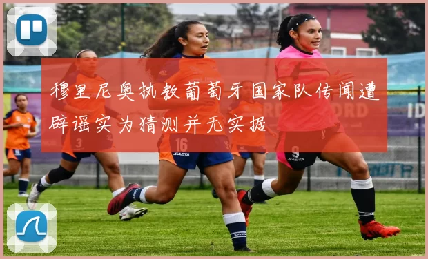 穆里尼奥执教葡萄牙国家队传闻遭辟谣实为猜测并无实据