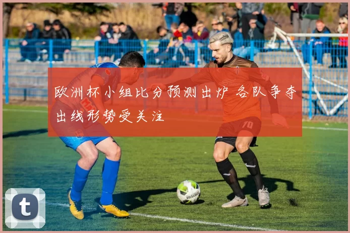 欧洲杯小组比分预测出炉 各队争夺出线形势受关注