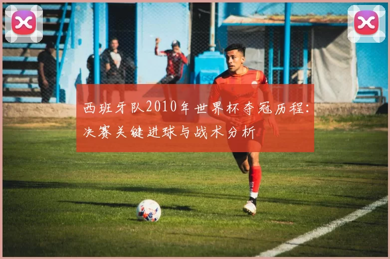 西班牙队2010年世界杯夺冠历程:决赛关键进球与战术分析