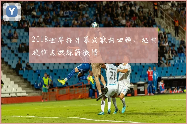 2018世界杯开幕式歌曲回顾,经典旋律点燃绿茵激情