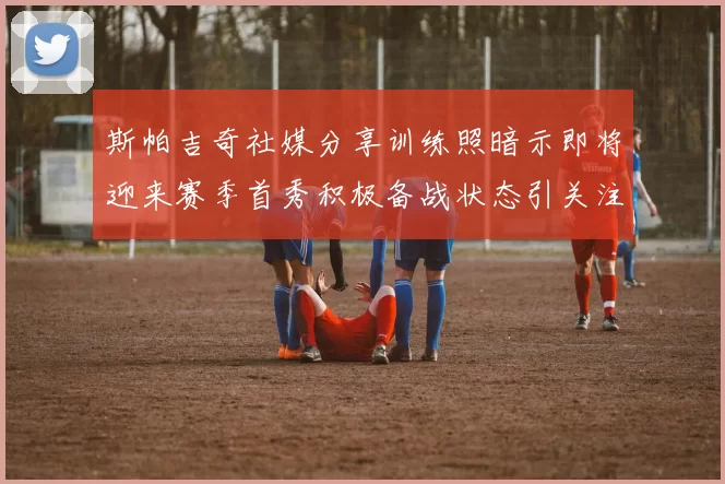 斯帕吉奇社媒分享训练照暗示即将迎来赛季首秀积极备战状态引关注