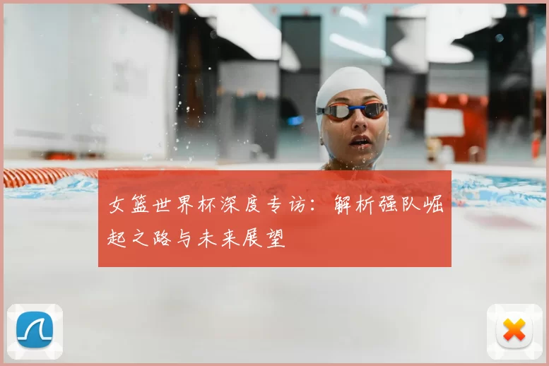 女篮世界杯深度专访：解析强队崛起之路与未来展望