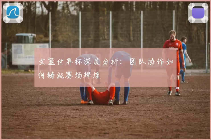 女篮世界杯深度分析：团队协作如何铸就赛场辉煌