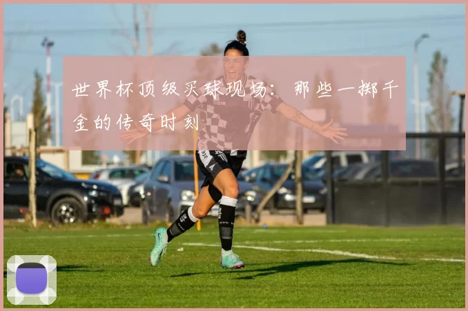 世界杯顶级买球现场：那些一掷千金的传奇时刻