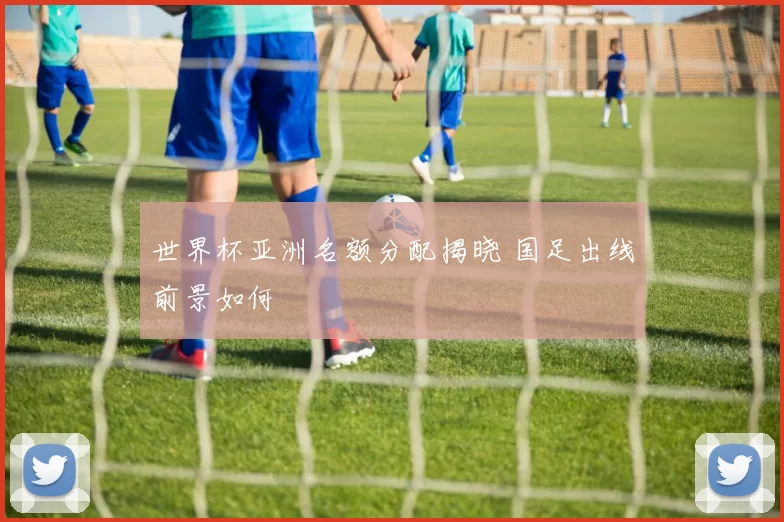 世界杯亚洲名额分配揭晓 国足出线前景如何