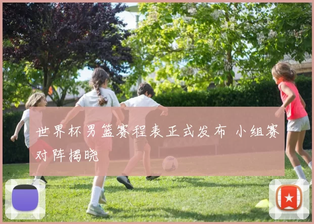 世界杯男篮赛程表正式发布 小组赛对阵揭晓