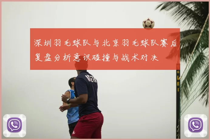 深圳羽毛球队与北京羽毛球队赛后复盘分析意识碰撞与战术对决