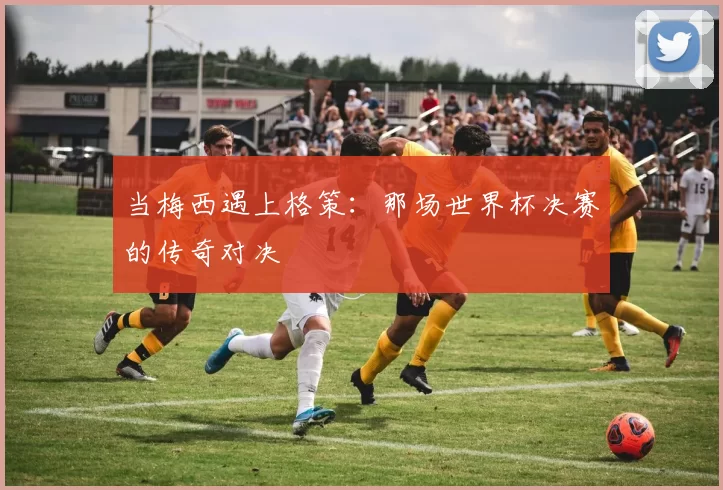 当梅西遇上格策:那场世界杯决赛的传奇对决