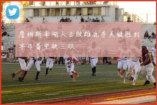詹姆斯率湖人击败雄鹿夺关键胜利字母哥空砍三双