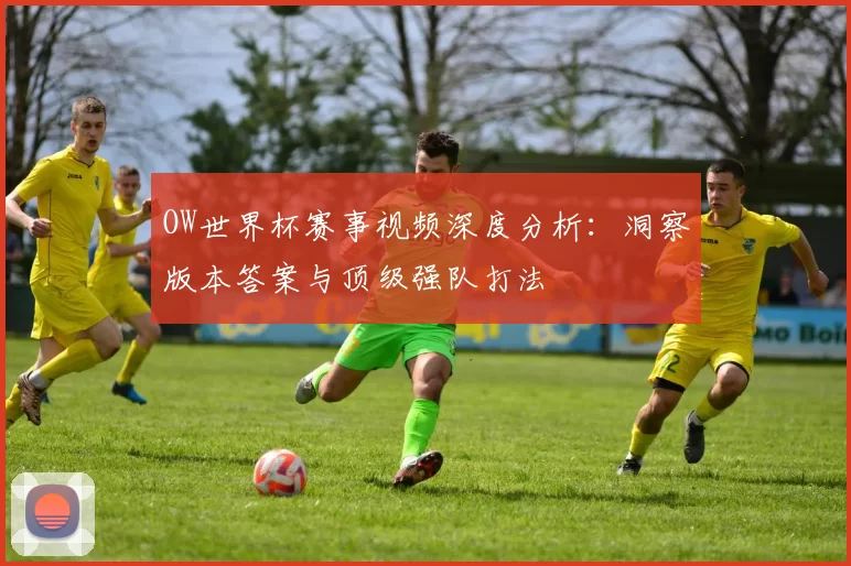 OW世界杯赛事视频深度分析：洞察版本答案与顶级强队打法