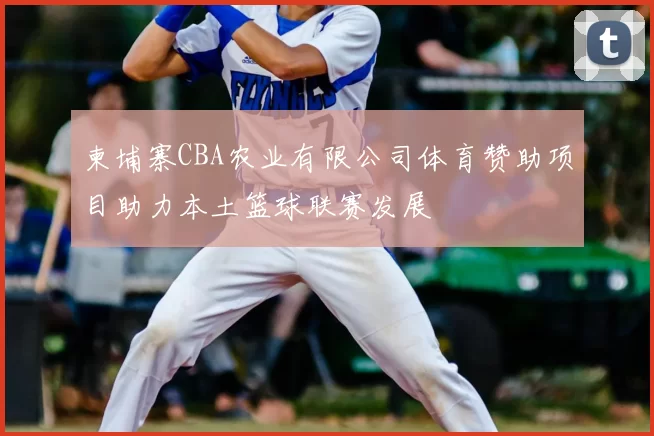 柬埔寨CBA农业有限公司体育赞助项目助力本土篮球联赛发展