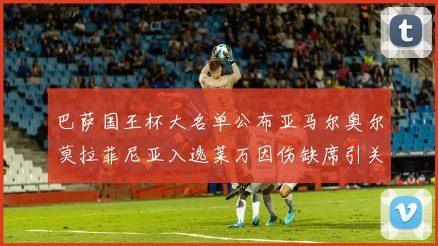 巴萨国王杯大名单公布亚马尔奥尔莫拉菲尼亚入选莱万因伤缺席引关注