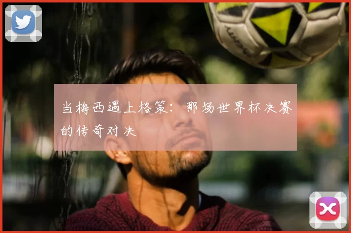 当梅西遇上格策:那场世界杯决赛的传奇对决