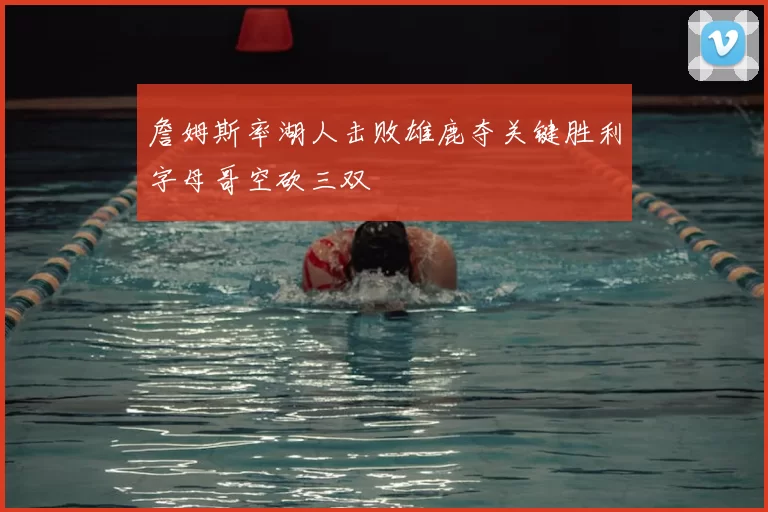 詹姆斯率湖人击败雄鹿夺关键胜利字母哥空砍三双