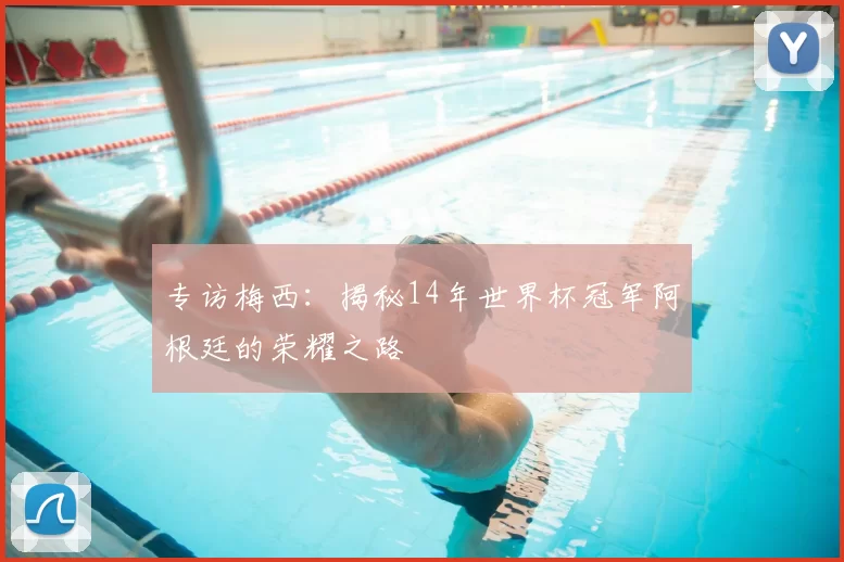 专访梅西:揭秘14年世界杯冠军阿根廷的荣耀之路