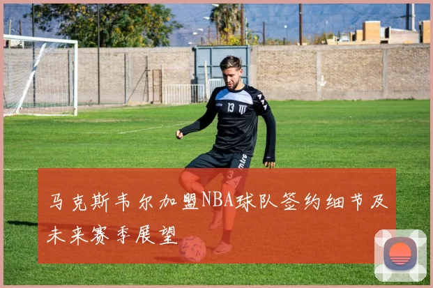 马克斯韦尔加盟NBA球队签约细节及未来赛季展望