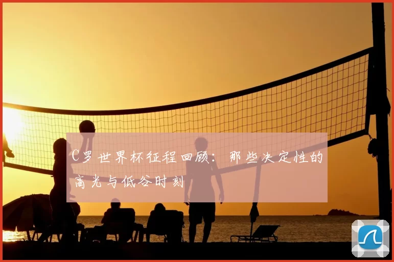 C罗世界杯征程回顾:那些决定性的高光与低谷时刻
