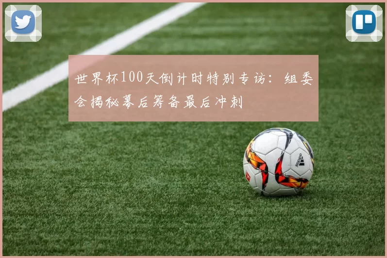 世界杯100天倒计时特别专访：组委会揭秘幕后筹备最后冲刺