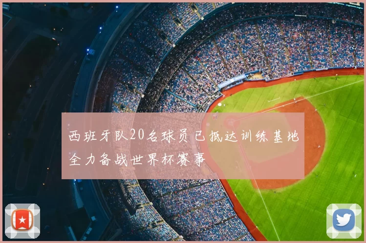 西班牙队20名球员已抵达训练基地全力备战世界杯赛事