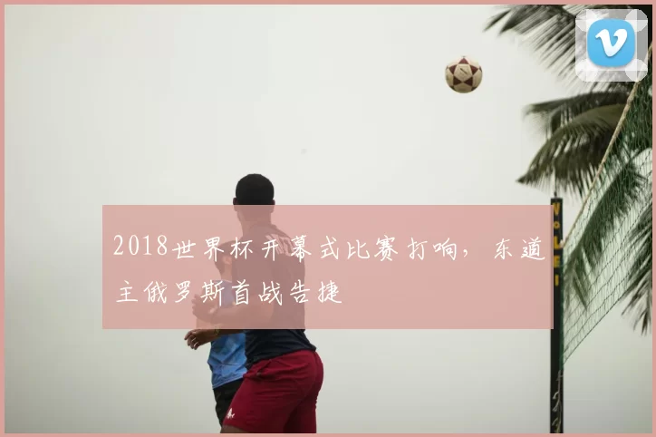 2018世界杯开幕式比赛打响,东道主俄罗斯首战告捷