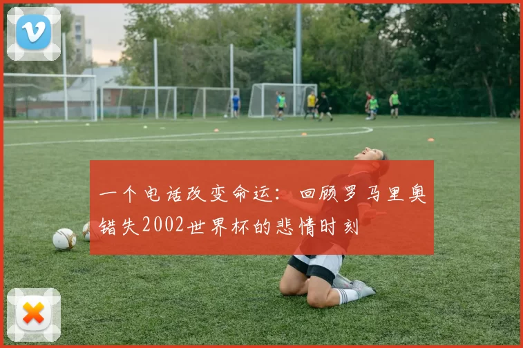 一个电话改变命运：回顾罗马里奥错失2002世界杯的悲情时刻