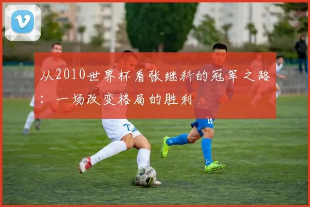 从2010世界杯看张继科的冠军之路:一场改变格局的胜利