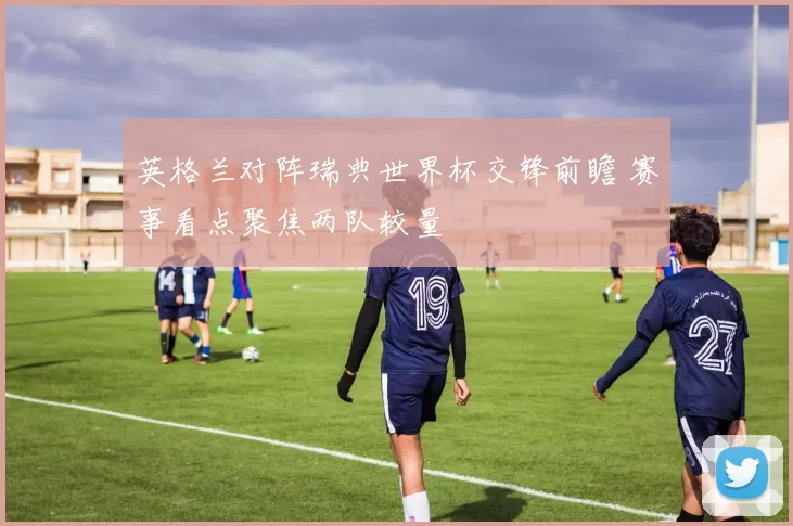 英格兰对阵瑞典世界杯交锋前瞻 赛事看点聚焦两队较量