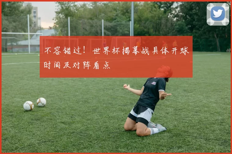 不容错过!世界杯揭幕战具体开球时间及对阵看点