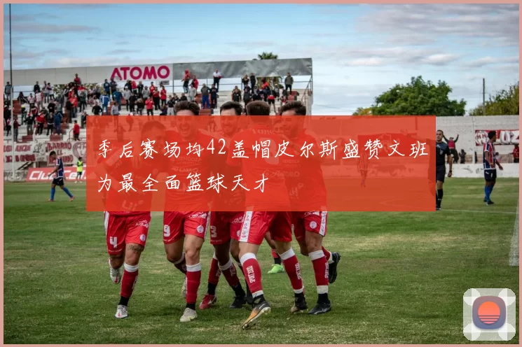 季后赛场均42盖帽皮尔斯盛赞文班为最全面篮球天才