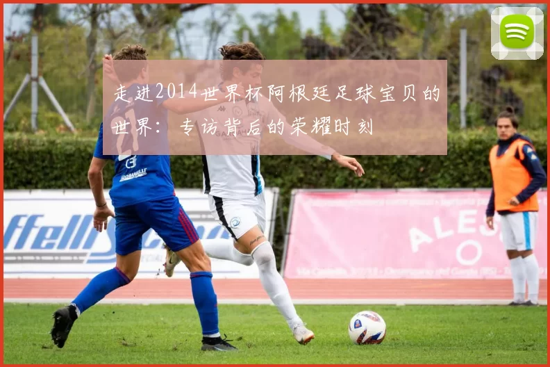 走进2014世界杯阿根廷足球宝贝的世界：专访背后的荣耀时刻