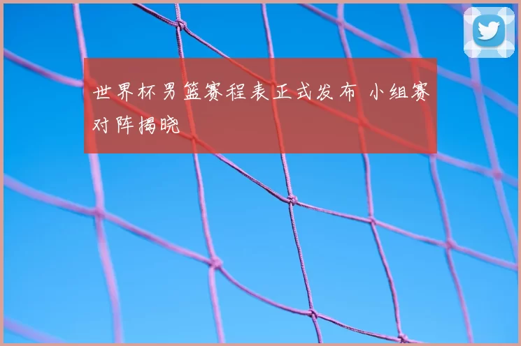 世界杯男篮赛程表正式发布 小组赛对阵揭晓