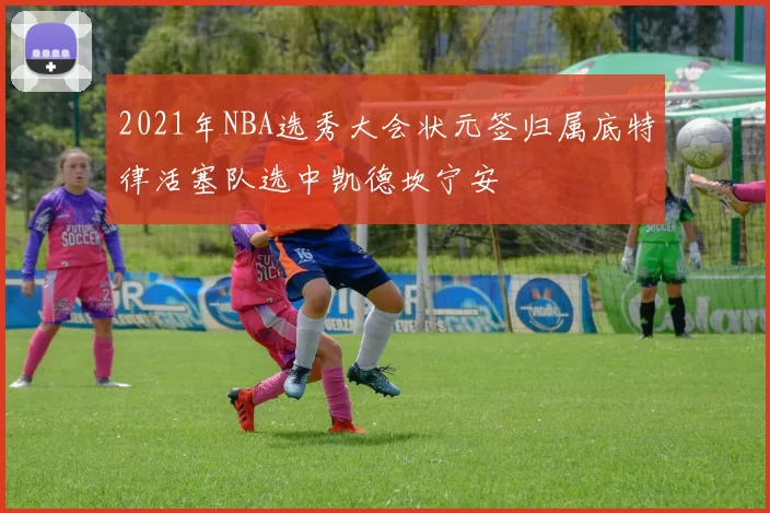 2021年NBA选秀大会状元签归属底特律活塞队选中凯德坎宁安