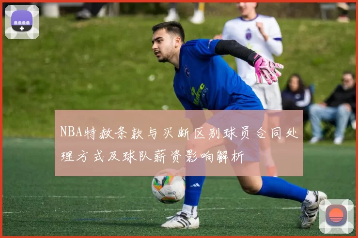 NBA特赦条款与买断区别球员合同处理方式及球队薪资影响解析